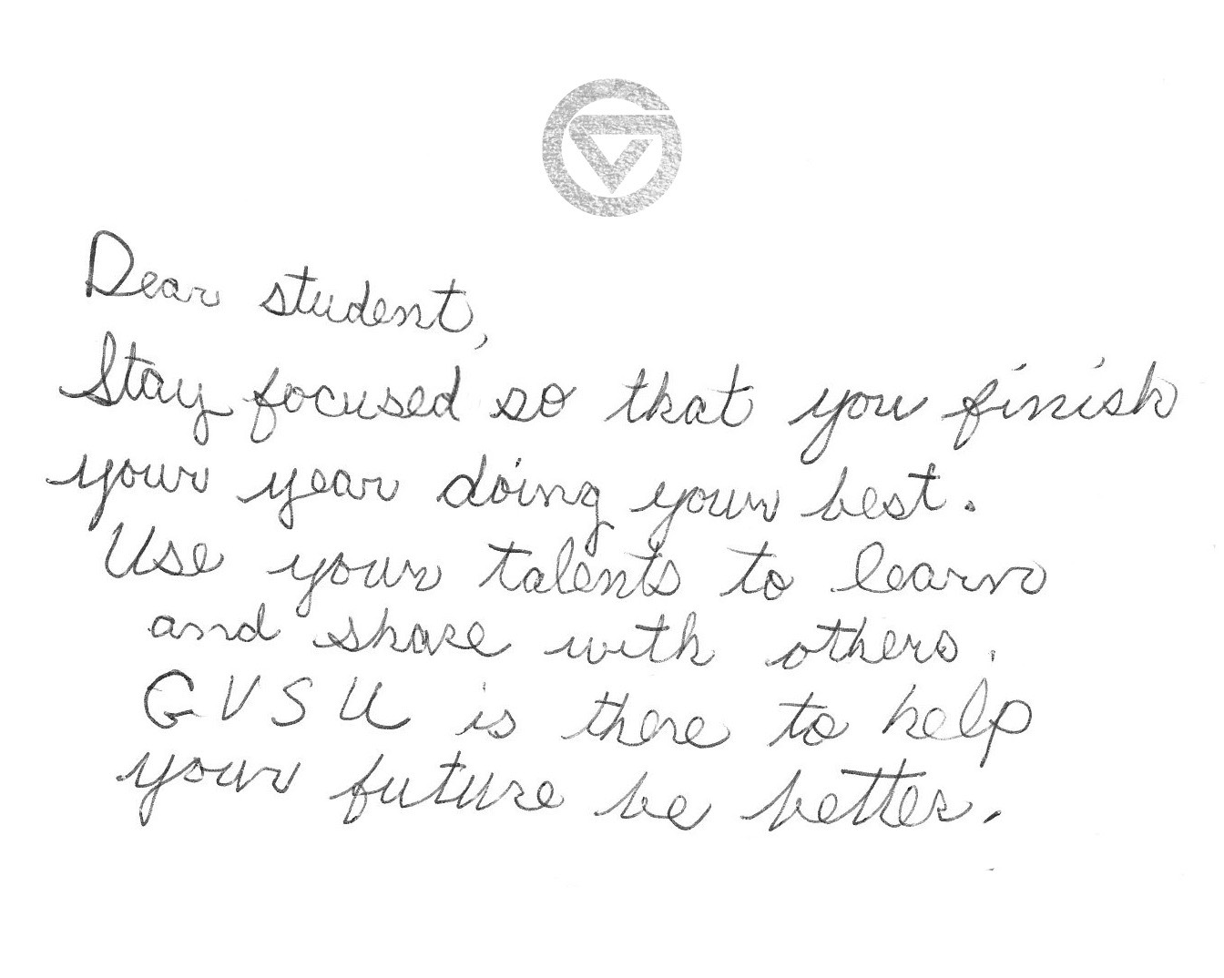 Dear student,  Stay focused so that you finish your year doing your best. Use your talents to learn and share with others. GVSU is there to help your future be better.